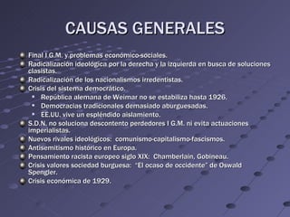 CAUSAS GENERALES
Final I G.M. y problemas económico-sociales.
Radicalización ideológica por la derecha y la izquierda en busca de soluciones
clasistas.
Radicalización de los nacionalismos irredentistas.
Crisis del sistema democrático.
    República alemana de Weimar no se estabiliza hasta 1926.
    Democracias tradicionales demasiado aburguesadas.
    EE.UU. vive un espléndido aislamiento.
S.D.N. no soluciona descontento perdedores I G.M. ni evita actuaciones
imperialistas.
Nuevos rivales ideológicos: comunismo-capitalismo-fascismos.
Antisemitismo histórico en Europa.
Pensamiento racista europeo siglo XIX: Chamberlain, Gobineau.
Crisis valores sociedad burguesa: “El ocaso de occidente” de Oswald
Spengler.
Crisis económica de 1929.
 