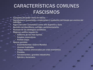 CARACTERÍSTICAS COMUNES
          FASCISMOS
   Conquista del poder como fin último.
   Nacionalismo exacerbado e imperialista y exaltación del Estado por encima del
    individuo.
   Figura del Líder carismático como Jefe Supremo y Guía.
   Rechazo del liberalismo, sufragio, parlamentarismo.
   Rechazo de las ideologías socialistas.
   Régimen político basado en:
         Gobierno de los más fuertes.
         Estados corporativos.
         Partido Único.
   Apoyos sociales:
       Excombatientes I Guerra Mundial.
       Jóvenes frustrados.
       Clases medias amenazadas por crisis económica.
       Parados.
       Terratenientes y grandes industriales.
       Ejército y burocracia.
 