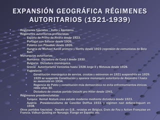 EXPANSIÓN GEOGRÁFICA RÉGIMENES
        AUTORITARIOS (1921-1939)
        Régimenes fascistas : Italia y Alemania.
        Régimenes autoritarios profascistas:
             España de Primo de Rivera desde 1923.
             Portugal con Salazar desde 1926.
             Polonia con Pilsudski desde 1926.
             Hungría de Michael Karoli primero y Horthy desde 1923 (represión de comunistas de Bela
              Kun.
        Monarquías autoritarias:
             Rumania: Dictadura de Carol I desde 1930.
             Bulgaria: Dictadura monárquica.
             Grecia: Autoritarismo Venizelos hasta 1928 Jorge II y Metaxas desde 1928.
             Yugoslavia:
                  Constitución monárquica de servios, croatas y eslovenos en 1921 suspendida en 1929.
                  1929 se suspende Constitución y aparece monarquía autoritaria de Alejandro I hasta
                   su asesinato en 1934.
                  Regencia de Pablo y constitución más democrática no evita enfrentamientos étnicos
                   resto años 30.
                  Dictadura de croatas partido Ustachi pro Hitler desde 1941.
        Régimenes presidencialistas:
             Turquía: Kemal Ataturk crea estado moderno mediante dictadura desde 1923.
             Austria: Presidencialismo de Canciller Dolffus 1933, y régimen nazi deSeys-Inquart en
              1938.
         Otros partidos fascistas: Oswald en G.B., rexistas en Bélgica, Croix de Feu y Action Française en
         Francia, Vidkun Quisling en Noruega, Flange en España, etc.
 