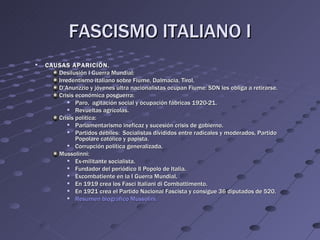 FASCISMO ITALIANO I
   CAUSAS APARICIÓN.
       Desilusión I Guerra Mundial:
       Irredentismo italiano sobre Fiume, Dalmacia, Tirol.
       D’Anunzzio y jóvenes ultra nacionalistas ocupan Fiume: SDN les obliga a retirarse.
       Crisis económica posguerra:
             Paro, agitación social y ocupación fábricas 1920-21.
             Revueltas agrícolas.
       Crisis política:
             Parlamentarismo ineficaz y sucesión crisis de gobierno.
             Partidos débiles: Socialistas divididos entre radicales y moderados, Partido
              Popolare católico y papista.
             Corrupción política generalizada.
       Mussolinni:
             Ex-militante socialista.
             Fundador del periódico Il Popolo de Italia.
             Excombatiente en la I Guerra Mundial.
             En 1919 crea los Fasci Italiani di Combattimento.
             En 1921 crea el Partido Nacional Fascista y consigue 36 diputados de 520.
             Resumen biográfico Mussolini.
 