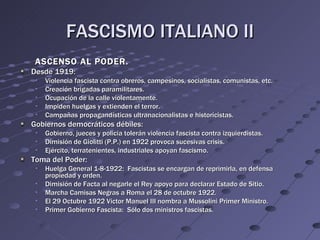 FASCISMO ITALIANO II
 ASCENSO AL PODER.
Desde 1919:
 •   Violencia fascista contra obreros, campesinos, socialistas, comunistas, etc.
 •   Creación brigadas paramilitares.
 •   Ocupación de la calle violentamente.
 •   Impiden huelgas y extienden el terror.
 •   Campañas propagandísticas ultranacionalistas e historicistas.
Gobiernos democráticos débiles:
 •   Gobierno, jueces y policia tolerán violencia fascista contra izquierdistas.
 •   Dimisión de Giolitti (P.P.) en 1922 provoca sucesivas crisis.
 •   Ejército, terratenientes, industriales apoyan fascismo.
Toma del Poder:
 •   Huelga General 1-8-1922: Fascistas se encargan de reprimirla, en defensa
     propiedad y orden.
 •   Dimisión de Facta al negarle el Rey apoyo para declarar Estado de Sitio.
 •   Marcha Camisas Negras a Roma el 28 de octubre 1922.
 •   El 29 Octubre 1922 Victor Manuel III nombra a Mussolini Primer Ministro.
 •   Primer Gobierno Fascista: Sólo dos ministros fascistas.
 