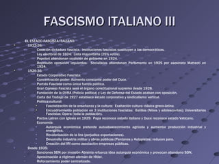 FASCISMO ITALIANO III
     EL ESTADO FASCISTA ITALIANO.
      1922-26:
    •       Creación dictadura fascista. instituciones fascistas sustituyen a las democráticas.
    •       Ley electoral de 1924: Lista mayoritaria (25% votos).
    •       Popolari abandonan coalición de gobierno en 1924.
    •       Represión oposición izquierdas: Socialistas abandonan Parlamento en 1925 por asesinato Matteoti en
            1924.
      1926-36:
    •       Estado Corporativo Fascista:
    •       Concentración poder: Aumento constante poder del Duce.
    •       Partido Fascista como única fuerza política.
    •       Gran Consejo Fascista será el órgano constitucional supremo desde 1928.
    •       Fundación de la OVRA (Policía política) y Ley de Defensa del Estado acaban con oposición.
    •       Carta del Trabajo de 1927 establece estado corporativo y sindicalismo vertical.
    •       Política cultural:
                   Fascistización de la enseñanza y la cultura: Exaltación cultura clásica greco-latina.
                   Encuadramiento población en 3 instituciones fascistas: Balillas (Niños y adolescentes); Universitarios
                   Fascistas; Opera (toda la población).
    •       Pactos Letran con Iglesia en 1929: Papa reconoce estado italiano y Duce reconoce estado Vaticano.
    •       Economía:
           •       Autarquía económica pretende autoabastecimiento agrícola y aumentar producción industrial y
                   energética.
           •       Revalorización de la lira (perjudica exportaciones).
           •       Desarrollo industria militar y obras públicas (Pantanos y Autopistas) reducen paro.
           •       Creación del IRI como asociación empresas públicas.
•     Desde 1935:
    •       Sanciones SDN por invasión Abisinia refuerza idea autarquía económica y provocan abandono SDN.
    •       Aproximación a régimen alemán de Hitler.
    •       Reforzamiento poder centralizado.
 