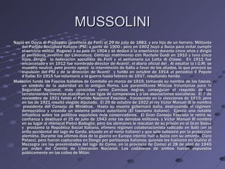 MUSSOLINI
Nació en Dovia di Predappio (provincia de Forlì) el 29 de julio de 1883, y era hijo de un herrero. Militante
    del Partido Socialista Italiano (PSI) a partir de 1900 , pero en 1902 huyó a Suiza para evitar cumplir
    el servicio militar. Regresó a su país en 1904 y se dedicó a la enseñanza durante cinco años y dirigió
    el periódicoL’avvenire del Lavoratore. Contrajo matrimonio con Rachele Guidi en 1910 y tuvo cinco
    hijos. Dirigió la federación socialista de Forli y el semanario La Lotta di Classe. En 1911 fue
    encarcelado y en 1912 fue nombrado director de Avanti!, el diario oficial del . Al estallar la I G.M. se
    muestra neutral, pero pronto apoyó la intervención de Italia a favor de los aliados, lo que provocó su
    expulsión del PSI y de la dirección de Avanti! y fundó en octubre de 1914 el periódico Il Popolo
    d’Italia. En 1915 fue voluntario a la guerra hasta febrero de 1917, resultando herido.
Mussolini fundó los Fascios Italianos de Combate en marzo de 1919, tomando su nombre de las fasces,
    un símbolo de la autoridad en la antigua Roma. Las paramilitares Milicias Voluntarias para la
    Seguridad Nacional, más conocidos como Camisas negras, conseguían el respaldo de los
    terratenientes mientras atacaban a las ligas de campesinos y a las asociaciones socialistas. El 7 de
    noviembre de 1921 fundó el Partido Nacional Fascista , fracasando en la elecciones de 1919, pero
    en las de 1921 resultó elegido diputado. El 29 de octubre de 1922 el rey Víctor Manuel III le nombra
     presidente del Consejo de Ministros. Hasta su muerte gobernará Italia, destruyendo el régimen
    democrático y creando un sistema político autoritario (El fascismo italiano). Ejerció una notable
    influencia sobre los políticos españoles más conservadores. El Gran Consejo Fascista le retiró su
    confianza y destituyó el 25 de julio de 1943 ante las derrotas militares, y Víctor Manuel III nombró
    en su lugar al mariscal Pietro Badoglio, pero los alemanes le rescatan de su prisión en el Gran Sasso
    y proclamó la República Social Italiana, efímero régimen colaboracionista radicado en Salò (en la
    orilla occidental del lago de Garda, situado en el norte italiano) y que sólo subsistió por la protección
    alemana. Durante los últimos días de la guerra en Europa intentó huir a Suiza con su amante, Clara
    Petacci, pero fueron capturados en Dongo por partisanos italianos, quienes les fusilaron en Giulino di
    Mezzegra (en las proximidades del lago de Como, en la provincia de Como) el 28 de abril de 1945
    por orden del Comité de Liberación Nacional. Los cadáveres de ambos fueron expuestos
    públicamente en las calles de Milán.
 