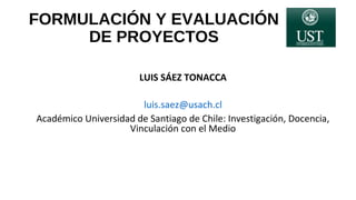 FORMULACIÓN Y EVALUACIÓN
DE PROYECTOS
LUIS SÁEZ TONACCA
luis.saez@usach.cl
Académico Universidad de Santiago de Chile: Investigación, Docencia,
Vinculación con el Medio
 