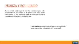 FUERZA Y EQUILIBRIO_
Fuerza es toda acción capaz de alterar el estado de reposo o de
movimiento de los cuerpos o de producir en ellos alguna
deformación. Es una magnitud Física vectorial que nos da la
medida de la interacción entre los cuerpos
El equilibrio es un estado en el que se ha logrado el
balance entre dos o más fuerzas o situaciones.
 