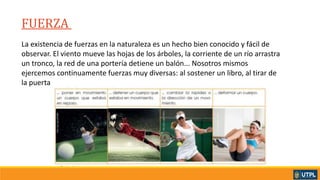 FUERZA _
La existencia de fuerzas en la naturaleza es un hecho bien conocido y fácil de
observar. El viento mueve las hojas de los árboles, la corriente de un río arrastra
un tronco, la red de una portería detiene un balón... Nosotros mismos
ejercemos continuamente fuerzas muy diversas: al sostener un libro, al tirar de
la puerta
 