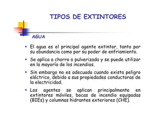 TIPOS DE EXTINTORES
AGUA
El agua es el principal agente extintor, tanto por
su abundancia como por su poder de enfriamiento.
Se aplica a chorro o pulverizada y se puede utilizar
en la mayoría de los incendios.
Sin embargo no es adecuada cuando exista peligro
eléctrico, debido a sus propiedades conductoras de
la electricidad.
Los agentes se aplican principalmente en
extintores móviles, bocas de incendio equipadas
(BIEs) y columnas hidrantes exteriores (CHE).
 