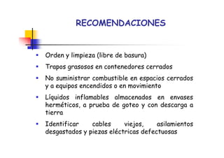 RECOMENDACIONES
Orden y limpieza (libre de basura)
Trapos grasosos en contenedores cerrados
No suministrar combustible en espacios cerrados
y a equipos encendidos o en movimiento
Líquidos inflamables almacenados en envases
herméticos, a prueba de goteo y con descarga a
tierra
Identificar cables viejos, asilamientos
desgastados y piezas eléctricas defectuosas
 