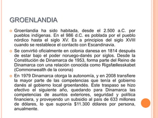 GROENLANDIA
   Groenlandia ha sido habitada, desde el 2.500 a.C. por
    pueblos indígenas. En el 986 d.C. es poblada por el pueblo
    nórdico hasta el siglo XV. Es a principios del siglo XVIII
    cuando se restablece el contacto con Escandinavia.
   Se convirtió oficialmente en colonia danesa en 1814 después
    de estar bajo el poder noruego-danés por siglos. Desde la
    Constitución de Dinamarca de 1953, forma parte del Reino de
    Dinamarca con una relación conocida como Rigsfællesskabet
    (Commonwealth de la corona)
   En 1979 Dinamarca otorga la autonomía, y en 2008 transfiere
    la mayor parte de las competencias que tenía el gobierno
    danés al gobierno local groenlandés. Este traspaso se hizo
    efectivo el siguiente año, quedando para Dinamarca las
    competencias de asuntos exteriores, seguridad y política
    financiera, y proveyendo un subsidio al país de 633 millones
    de dólares, lo que suponía $11.300 dólares por persona,
    anualmente.
 
