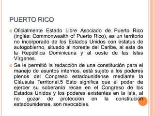 PUERTO RICO
 Oficialmente Estado Libre Asociado de Puerto Rico
  (inglés: Commonwealth of Puerto Rico), es un territorio
  no incorporado de los Estados Unidos con estatus de
  autogobierno, situado al noreste del Caribe, al este de
  la República Dominicana y al oeste de las Islas
  Vírgenes.
 Se le permitió la redacción de una constitución para el
  manejo de asuntos internos, está sujeto a los poderes
  plenos del Congreso estadounidense mediante la
  Cláusula Territorial.5 Esto significa que el poder de
  ejercer su soberanía recae en el Congreso de los
  Estados Unidos y los poderes existentes en la Isla, al
  no gozar de protección en la constitución
  estadounidense, son revocables.
 
