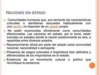 NACIONES SIN ESTADO
    Comunidades humanas que, aun teniendo las características
    culturales o identitarias asociadas habitualmente con
    una nación, no disponen de un estado propio.
    No están reconocidas oficialmente como comunidades
    diferenciadas. Las naciones sin estado, por lo tanto, están
    incluidas en estados donde la nación predominante es otra, o
    repartidas entre diversos estados.
   Reconocimiento oficial por parte del estado como comunidad
    nacional, nacionalidad o semejante.
   Presencia de rasgos culturales o lingüísticos bien definidos y
    diferenciados de los mayoritarios en el estado.
   Existencia de un movimiento cultural o político que
    reivindique la existencia.
 