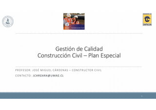 Gestión de Calidad
Construcción Civil – Plan Especial
PROFESOR: JOSÉ MIGUEL CÁRDENAS – CONSTRUCTOR CIVIL
CONTACTO: JCARGARA@UMAG.CL
1
 