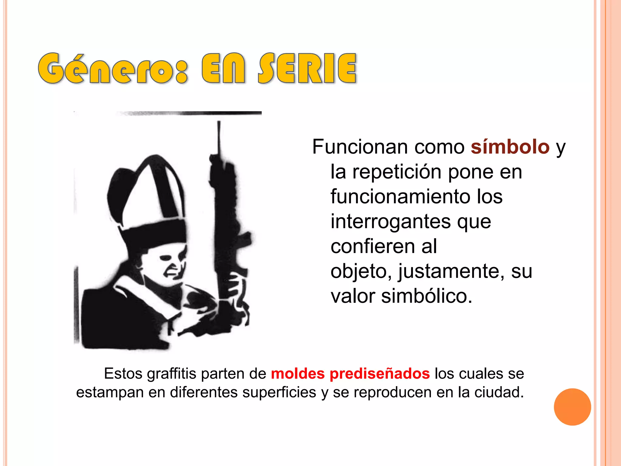Género: EN SERIEFuncionan como símbolo y la repetición pone en funcionamiento los interrogantes que confieren al objeto, justamente, su valor simbólico. Estos graffitis parten de moldes prediseñados los cuales se estampan en diferentes superficies y se reproducen en la ciudad.