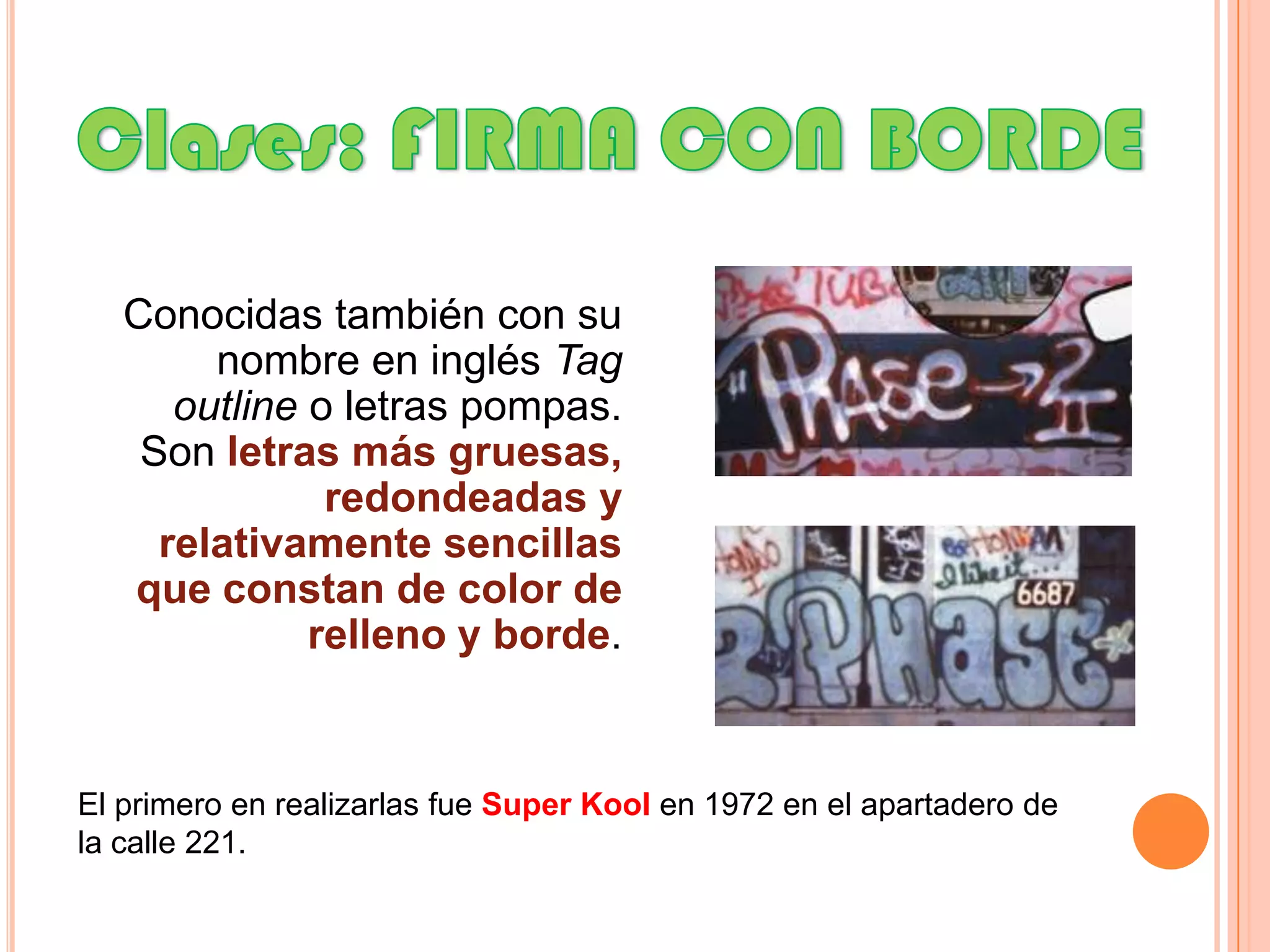 Clases: FIRMA CON BORDEConocidas también con su nombre en inglés Tagoutline o letras pompas. Son letras más gruesas, redondeadas y relativamente sencillas que constan de color de relleno y borde.El primero en realizarlas fue SuperKoolen 1972 en el apartadero de la calle 221.