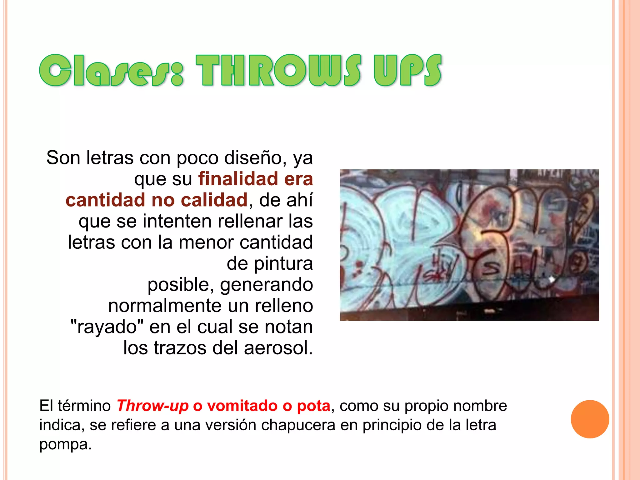 Clases: THROWS UPS Son letras con poco diseño, ya que su finalidad era cantidad no calidad, de ahí que se intenten rellenar las letras con la menor cantidad de pintura posible, generando normalmente un relleno "rayado" en el cual se notan los trazos del aerosol.El término Throw-up o vomitado o pota, como su propio nombre indica, se refiere a una versión chapucera en principio de la letra pompa. 