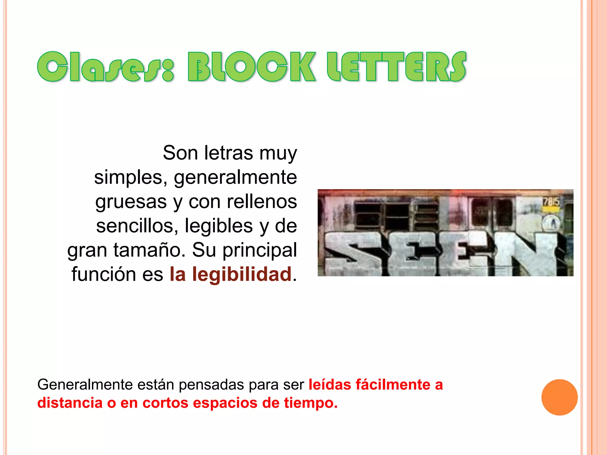 Clases: BLOCK LETTERSSon letras muy simples, generalmente gruesas y con rellenos sencillos, legibles y de gran tamaño. Su principal función es la legibilidad.Generalmente están pensadas para ser leídas fácilmente a distancia o en cortos espacios de tiempo.