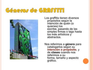 Géneros de GRAFFITILos graffitis tienen diversos propósitos según la intención de quién (o quienes) los escribe, pasando de las simples firmas o tags hasta los más artísticos y abstractos. Nos referimos a género para catalogarlos según su intención o propósito, y de clasescuando nos referimos a su forma, tamaño y aspecto gráfico.