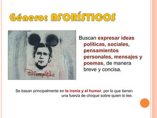 Género: AFORÍSTICOSBuscan expresar ideas políticas, sociales, pensamientos personales, mensajes y poemas, de manera breve y concisa. Se basan principalmente en la ironía y el humor, por lo que tienen una fuerza de choque sobre quien lo lee.