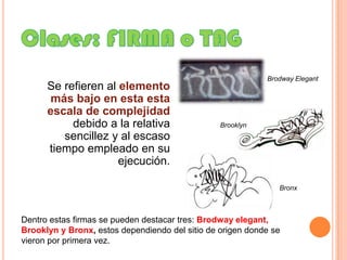 Clases: FIRMA o TAGBrodwayElegantSe refieren al elemento más bajo en esta esta escala de complejidad debido a la relativa sencillez y al escaso tiempo empleado en su ejecución. BrooklynBronxDentro estas firmas se pueden destacar tres: Brodwayelegant, Brooklyn y Bronx, estos dependiendo del sitio de origen donde se vieron por primera vez.