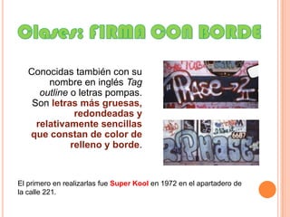 Clases: FIRMA CON BORDEConocidas también con su nombre en inglés Tagoutline o letras pompas. Son letras más gruesas, redondeadas y relativamente sencillas que constan de color de relleno y borde.El primero en realizarlas fue SuperKoolen 1972 en el apartadero de la calle 221.