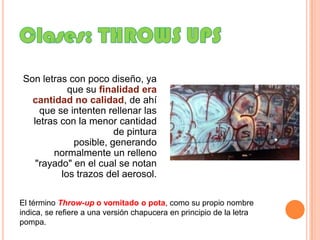 Clases: THROWS UPS Son letras con poco diseño, ya que su finalidad era cantidad no calidad, de ahí que se intenten rellenar las letras con la menor cantidad de pintura posible, generando normalmente un relleno "rayado" en el cual se notan los trazos del aerosol.El término Throw-up o vomitado o pota, como su propio nombre indica, se refiere a una versión chapucera en principio de la letra pompa. 