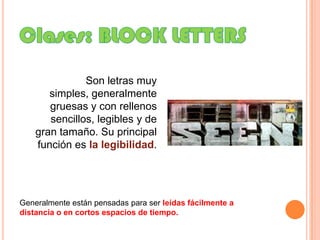 Clases: BLOCK LETTERSSon letras muy simples, generalmente gruesas y con rellenos sencillos, legibles y de gran tamaño. Su principal función es la legibilidad.Generalmente están pensadas para ser leídas fácilmente a distancia o en cortos espacios de tiempo.