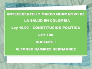 ANTECEDENTES Y MARCO NORMATIVO DE
        LA SALUD EN COLOMBIA

  Ley 10/90 – CONSTITUCION POLITICA

              LEY 100

             DOCENTE :

    ALFONSO RAMIREZ HERNANDEZ
 