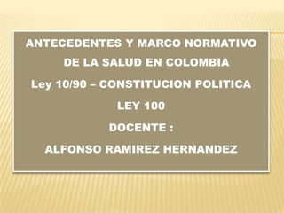 ANTECEDENTES Y MARCO NORMATIVO
    DE LA SALUD EN COLOMBIA

Ley 10/90 – CONSTITUCION POLITICA

            LEY 100

           DOCENTE :

  ALFONSO RAMIREZ HERNANDEZ
 