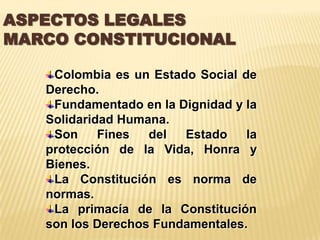 ASPECTOS LEGALES
MARCO CONSTITUCIONAL

    Colombia es un Estado Social de
   Derecho.
    Fundamentado en la Dignidad y la
   Solidaridad Humana.
    Son     Fines  del  Estado    la
   protección de la Vida, Honra y
   Bienes.
    La Constitución es norma de
   normas.
    La primacía de la Constitución
   son los Derechos Fundamentales.
 