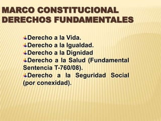 MARCO CONSTITUCIONAL
DERECHOS FUNDAMENTALES

     Derecho a la Vida.
     Derecho a la Igualdad.
     Derecho a la Dignidad
     Derecho a la Salud (Fundamental
   Sentencia T-760/08).
     Derecho a la Seguridad Social
   (por conexidad).
 