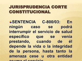 JURISPRUDENCIA CORTE
CONSTITUCIONAL

  SENTENCIA      C-800/03:    En
ningún     caso     se     podrá
interrumpir el servicio de salud
específico    que     se   venía
prestando,    cuando     de    él
depende la vida o la integridad
de la persona, hasta tanto la
amenaza cese u otra entidad
 