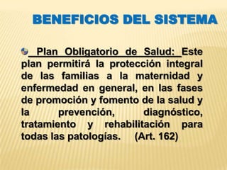 BENEFICIOS DEL SISTEMA

    Plan Obligatorio de Salud: Este
plan permitirá la protección integral
de las familias a la maternidad y
enfermedad en general, en las fases
de promoción y fomento de la salud y
la      prevención,      diagnóstico,
tratamiento y rehabilitación para
todas las patologías. (Art. 162)
 