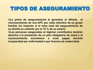 TIPOS DE ASEGURAMIENTO
  La prima de aseguramiento le garantiza al afiliado el
reconocimiento de una UPC por cada miembro de su grupo
familiar sin importar si el valor total del aseguramiento de
su familia es cubierto por el 12 % de su salario.
  Las personas aseguradas al régimen contributivo tendrán
derecho a la prestación de un plan obligatorio de salud y al
reconocimiento económico a unos pagos durante
incapacidad por enfermedad o por licencia de maternidad.
 