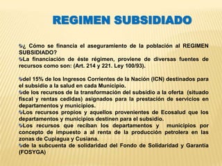 REGIMEN SUBSIDIADO

  ¿ Cómo se financia el aseguramiento de la población al REGIMEN
SUBSIDIADO?
  La financiación de éste régimen, proviene de diversas fuentes de
recursos como son: (Art. 214 y 221. Ley 100/93).

  del 15% de los Ingresos Corrientes de la Nación (ICN) destinados para
el subsidio a la salud en cada Municipio.
  de los recursos de la transformación del subsidio a la oferta (situado
fiscal y rentas cedidas) asignados para la prestación de servicios en
departamentos y municipios.
  Los recursos propios y aquellos provenientes de Ecosalud que los
departamentos y municipios destinen para el subsidio.
  Los recursos que reciban los departamentos y municipios por
concepto de impuesto a al renta de la producción petrolera en las
zonas de Cupiagua y Cusiana.
  de la subcuenta de solidaridad del Fondo de Solidaridad y Garantía
(FOSYGA)
 