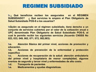 REGIMEN SUBSIDIADO
  ¿ Qué beneficios reciben los asegurados       en el RÉGIMEN
SUBSIDIADO?     ¿ Qué servicios le ampara el Plan Obligatorio de
Salud Subsidiado POS-S a los usuarios?

 Quién es asegurado en el régimen subsidiado, tiene derecho a un
conjunto de servicios cubiertos por el valor de la cotización anual o
UPC denominado Plan Obligatorio de Salud Subsidiado POS-S, el
cual le permite recibir los siguientes servicios (Acuerdo CNSSS No
023, 033, 049, 062, 071, 072, 082,083):

 a.      Atención Básica del primer nivel, acciones de promoción y
educación.
 b.      Acciones de prevención de la enfermedad y protección
específica
 c.      Acciones de recuperación de la salud: atención ambulatoria
del primer nivel y hospitalaria de menor complejidad, algunos
eventos de segundo y tercer nivel y enfermedades de alto costo.
 d.      Transporte de pacientes
 e.      Medicamentos y ayudas diagnósticas.
 