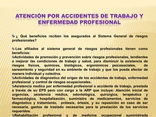 ATENCIÓN POR ACCIDENTES DE TRABAJO Y
        ENFERMEDAD PROFESIONAL

  ¿ Qué beneficios reciben los asegurados al Sistema General de riesgos
profesionales?

   Los afiliados al sistema general de riesgos profesionales tienen como
beneficios:
  Actividades de promoción y prevención sobre riesgos profesionales, tendientes
a mejorar las condiciones de trabajo y salud, para disminuir la existencia de
riesgos físicos, químicos, biológicos, ergonómicos psicosociales,             de
saneamiento y seguridad en su ambiente de trabajo y que los pueda afectar de
manera individual y colectiva.
  Actividades de diagnostico del origen de los accidentes de trabajo, enfermedad
profesional y control de riesgos ocupacionales.
  Asistencia medica por enfermedad profesional o accidente de trabajo, prestada
a través de su EPS pero con cargo a la ARP que incluye: Atención inicial de
urgencias, asistencia médica, odontológica, quirúrgica, terapéutica y
farmacológica, hospitalización, suministro de medicamentos, servicios de
diagnóstico y tratamiento, prótesis, órtesis, y su reposición en caso de ser
necesaria, gastos de traslado necesarios para la prestación de los servicios
requeridos.
  Rehabilitación profesional y de medicina ocupacional suministrada
 