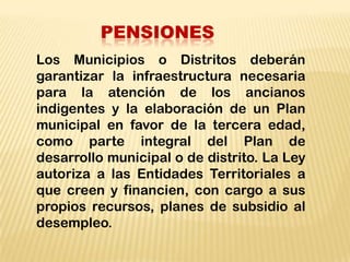 PENSIONES
Los Municipios o Distritos deberán
garantizar la infraestructura necesaria
para la atención de los ancianos
indigentes y la elaboración de un Plan
municipal en favor de la tercera edad,
como parte integral del Plan de
desarrollo municipal o de distrito. La Ley
autoriza a las Entidades Territoriales a
que creen y financien, con cargo a sus
propios recursos, planes de subsidio al
desempleo.
 