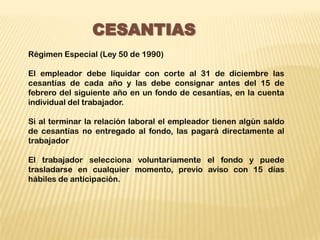 CESANTIAS
Régimen Especial (Ley 50 de 1990)

El empleador debe liquidar con corte al 31 de diciembre las
cesantías de cada año y las debe consignar antes del 15 de
febrero del siguiente año en un fondo de cesantías, en la cuenta
individual del trabajador.

Si al terminar la relación laboral el empleador tienen algún saldo
de cesantías no entregado al fondo, las pagará directamente al
trabajador

El trabajador selecciona voluntariamente el fondo y puede
trasladarse en cualquier momento, previo aviso con 15 días
hábiles de anticipación.
 