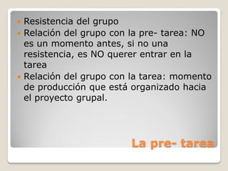  Resistencia del grupo
 Relación del grupo con la pre- tarea: NO
  es un momento antes, si no una
  resistencia, es NO querer entrar en la
  tarea
 Relación del grupo con la tarea: momento
  de producción que está organizado hacia
  el proyecto grupal.




                        La pre- tarea
 