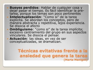    Bueyes perdidos: Hablar de cualquier cosa y
    dejar pasar el tiempo. Es fácil identificar la pre-
    tarea, porque los temas son poco pertinentes
   Intelectualización: “Como si” de la tarea
    explícita. Se abordan los conceptos, pero de
    manera abstracta y repetitiva, lejos experiencia.
    Se disocia el afecto
   Ombliguismo: “como si” de la tarea implícita;
    excesivo centramiento del grupo en sus aspectos
    vinculares. Se disocia el pensar.
   Actuación: las ideas, en vez de ser
    conceptualizadas, se dramatizan.


         Técnicas evitativas frente a la
          ansiedad que genera la tarea
                                       (Marta Manigot)
 
