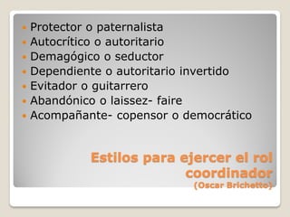    Protector o paternalista
   Autocrítico o autoritario
   Demagógico o seductor
   Dependiente o autoritario invertido
   Evitador o guitarrero
   Abandónico o laissez- faire
   Acompañante- copensor o democrático


             Estilos para ejercer el rol
                           coordinador
                             (Oscar Brichetto)
 