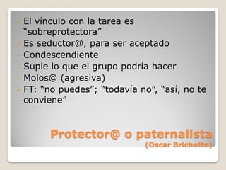 -   El vínculo con la tarea es
    “sobreprotectora”
-   Es seductor@, para ser aceptado
-   Condescendiente
-   Suple lo que el grupo podría hacer
-   Molos@ (agresiva)
-   FT: “no puedes”; “todavía no”, “así, no te
    conviene”


          Protector@ o paternalista
                               (Oscar Brichetto)
 