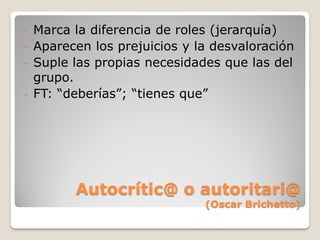 - Marca la diferencia de roles (jerarquía)
- Aparecen los prejuicios y la desvaloración
- Suple las propias necesidades que las del
  grupo.
- FT: “deberías”; “tienes que”




        Autocrític@ o autoritari@
                             (Oscar Brichetto)
 