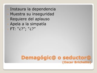 -   Instaura la dependencia
-   Muestra su inseguridad
-   Requiere del aplauso
-   Apela a la simpatía
-   FT: “¿?”; “¿?”




         Demagógic@ o seductor@
                              (Oscar Brichetto)
 