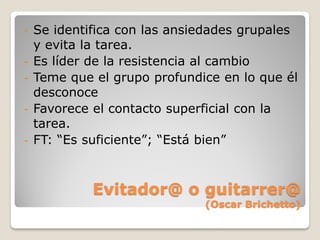 -   Se identifica con las ansiedades grupales
    y evita la tarea.
-   Es líder de la resistencia al cambio
-   Teme que el grupo profundice en lo que él
    desconoce
-   Favorece el contacto superficial con la
    tarea.
-   FT: “Es suficiente”; “Está bien”



             Evitador@ o guitarrer@
                              (Oscar Brichetto)
 