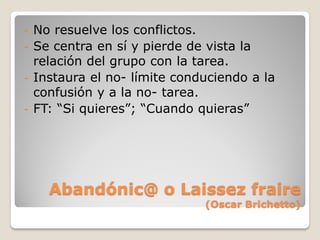 - No resuelve los conflictos.
- Se centra en sí y pierde de vista la
  relación del grupo con la tarea.
- Instaura el no- límite conduciendo a la
  confusión y a la no- tarea.
- FT: “Si quieres”; “Cuando quieras”




    Abandónic@ o Laissez fraire
                             (Oscar Brichetto)
 