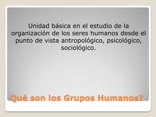 Unidad básica en el estudio de la
organización de los seres humanos desde el
 punto de vista antropológico, psicológico,
                sociológico.




Qué son los Grupos Humanos?
 
