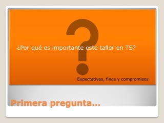    ¿Por qué es importante este taller en TS?




                        Expectativas, fines y compromisos




Primera pregunta…
 
