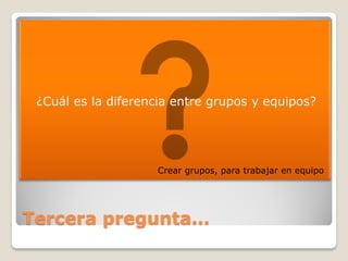    ¿Cuál es la diferencia entre grupos y equipos?




                       Crear grupos, para trabajar en equipo




Tercera pregunta…
 