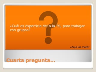    ¿Cuál es experticia del o la TS, para trabajar
    con grupos?




                                         ¿Aquí los maté?




Cuarta pregunta…
 
